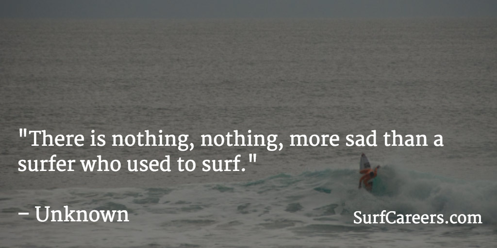 There is nothing, nothing, more sad than a surfer who used to surf.